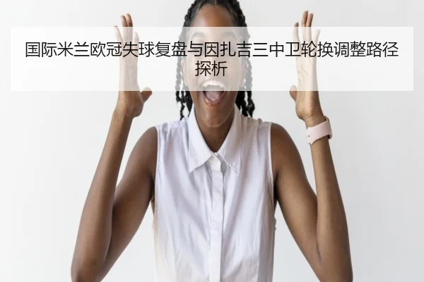 国际米兰欧冠失球复盘与因扎吉三中卫轮换调整路径探析